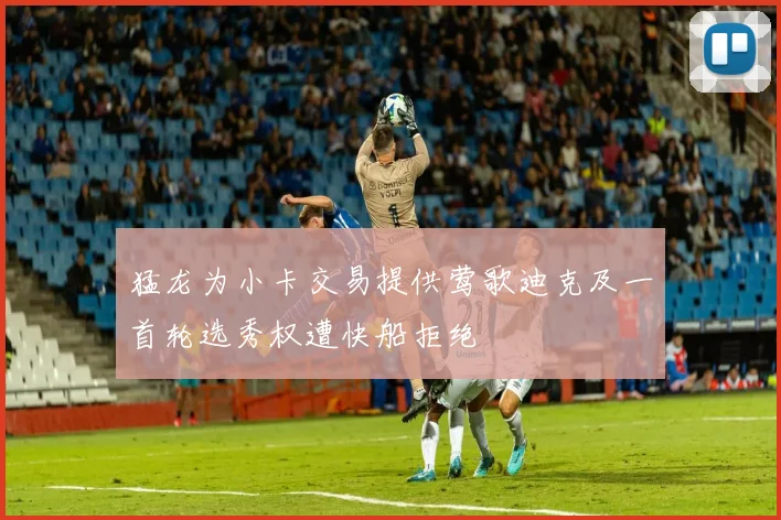 猛龙为小卡交易提供莺歌迪克及一首轮选秀权遭快船拒绝