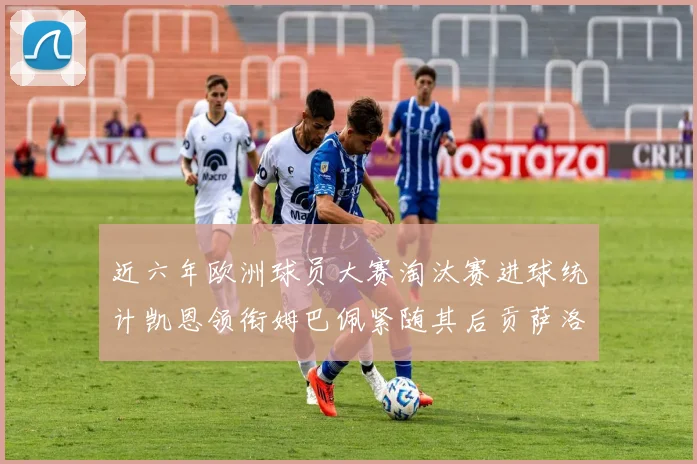 近六年欧洲球员大赛淘汰赛进球统计凯恩领衔姆巴佩紧随其后贡萨洛表现不俗