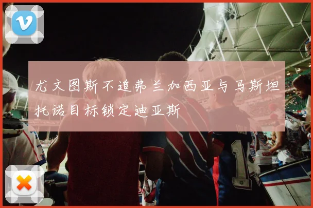 尤文图斯不追弗兰加西亚与马斯坦托诺目标锁定迪亚斯