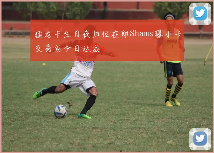猛龙卡生日夜归位在即Shams曝小卡交易或今日达成