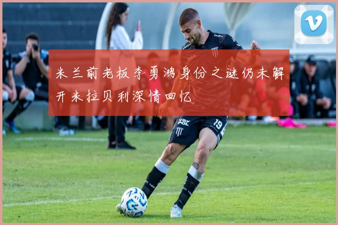米兰前老板李勇鸿身份之谜仍未解开米拉贝利深情回忆