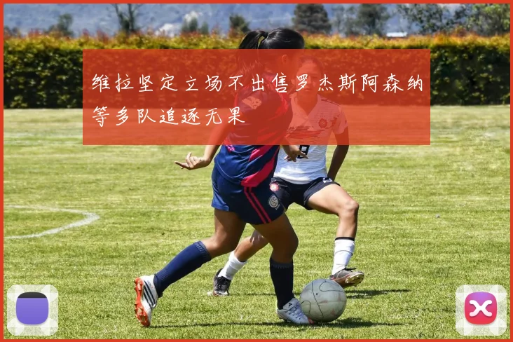 维拉坚定立场不出售罗杰斯阿森纳等多队追逐无果