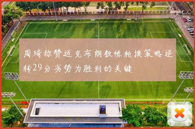 周琦称赞迈克布朗教练轮换策略逆转29分劣势为胜利的关键