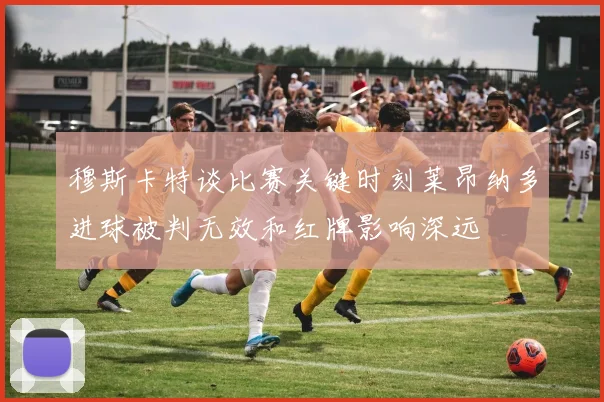 穆斯卡特谈比赛关键时刻莱昂纳多进球被判无效和红牌影响深远