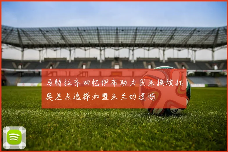 马特拉齐回忆伊布助力国米换埃托奥差点选择加盟米兰的遗憾
