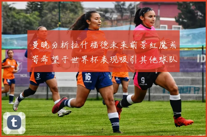 曼晚分析拉什福德未来前景红魔或寄希望于世界杯表现吸引其他球队