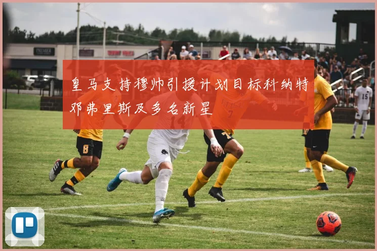 皇马支持穆帅引援计划目标科纳特邓弗里斯及多名新星